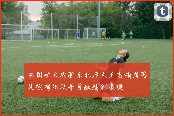 中国矿大战胜东北师大王志楠周思凡徐鸣阳联手贡献精彩表现
