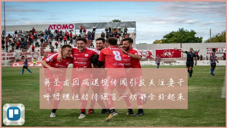 蒋圣龙因病退役传闻引发关注妻子呼吁理性对待谣言一切都会好起来