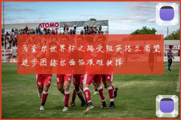 马奎尔世界杯之路受阻英格兰渴望进步图赫尔面临艰难抉择