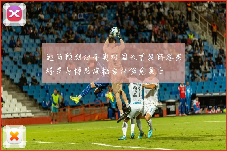 迪马预测拉齐奥对国米首发阵容劳塔罗与博尼搭档吉拉伤愈复出