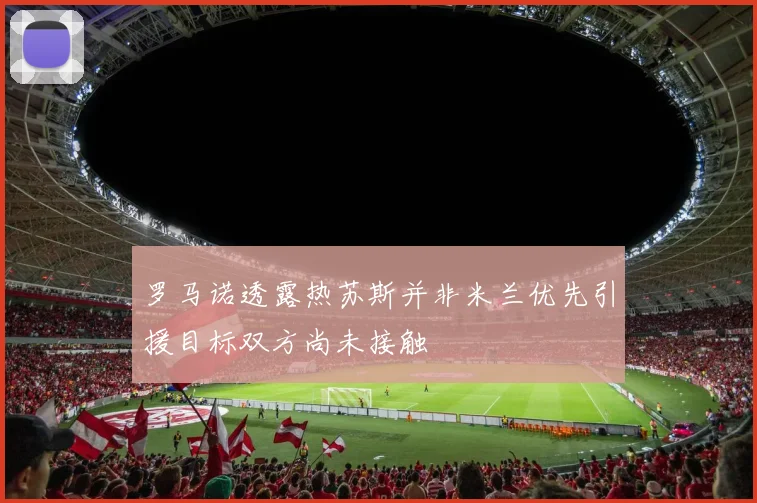 罗马诺透露热苏斯并非米兰优先引援目标双方尚未接触