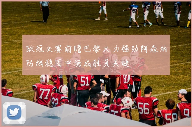 欧冠决赛前瞻巴黎火力强劲阿森纳防线稳固中场成胜负关键