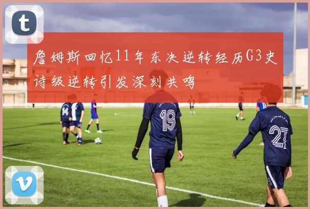 詹姆斯回忆11年东决逆转经历G3史诗级逆转引发深刻共鸣