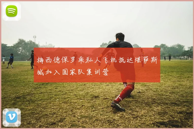 梅西德保罗乘私人飞机抵达堪萨斯城加入国家队集训营