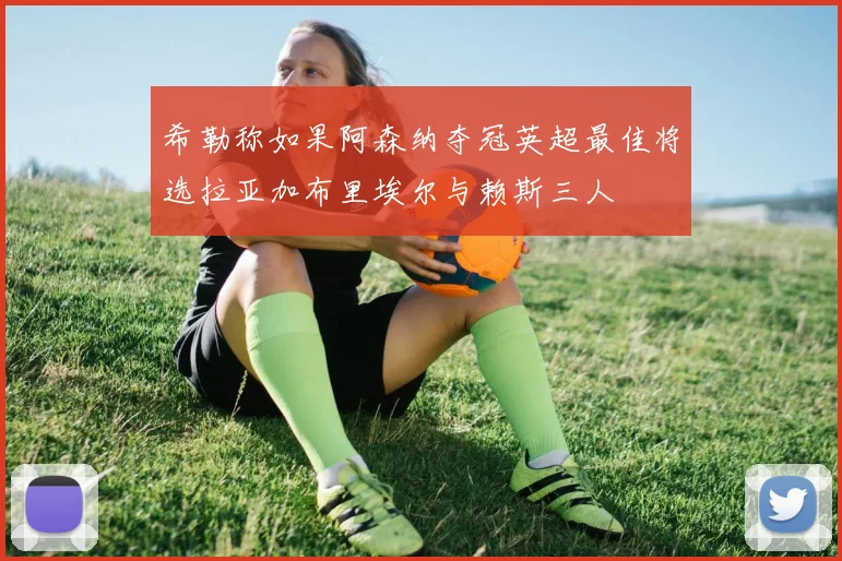 希勒称如果阿森纳夺冠英超最佳将选拉亚加布里埃尔与赖斯三人