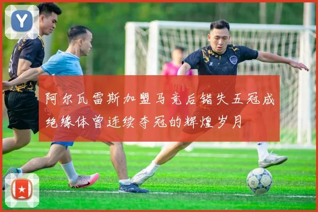 阿尔瓦雷斯加盟马竞后错失五冠成绝缘体曾连续夺冠的辉煌岁月