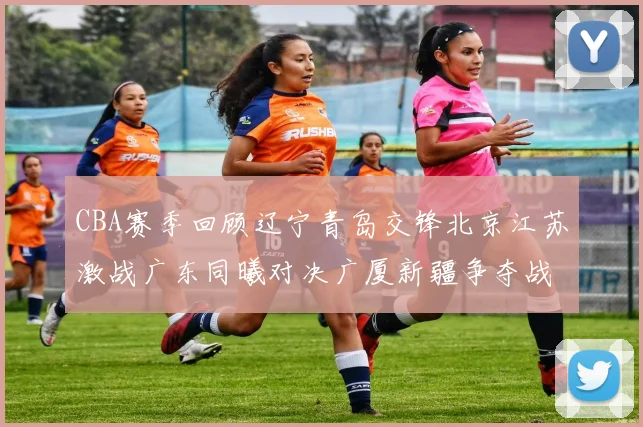 CBA赛季回顾辽宁青岛交锋北京江苏激战广东同曦对决广厦新疆争夺战精彩纷呈