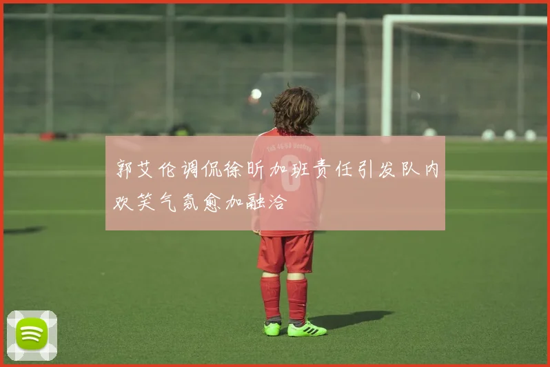 郭艾伦调侃徐昕加班责任引发队内欢笑气氛愈加融洽