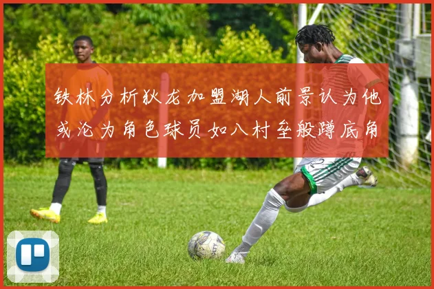 铁林分析狄龙加盟湖人前景认为他或沦为角色球员如八村垒般蹲底角